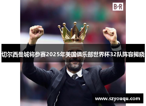 切尔西曼城将参赛2025年美国俱乐部世界杯32队阵容揭晓